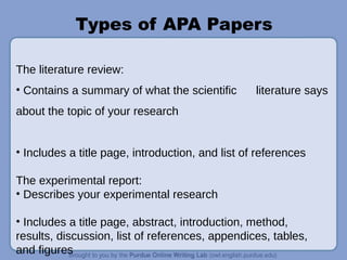 Types of APA Papers
The literature review:
• Contains a summary of what the scientific literature says
about the topic of your research
• Includes a title page, introduction, and list of references
The experimental report:
• Describes your experimental research
• Includes a title page, abstract, introduction, method,
results, discussion, list of references, appendices, tables,
and figures
 