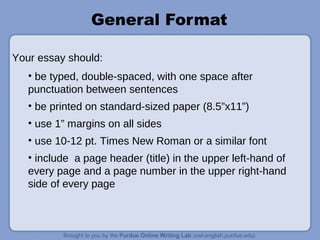 General Format
• be typed, double-spaced, with one space after
punctuation between sentences
• be printed on standard-sized paper (8.5”x11”)
• use 1” margins on all sides
• use 10-12 pt. Times New Roman or a similar font
• include a page header (title) in the upper left-hand of
every page and a page number in the upper right-hand
side of every page
Your essay should:
 