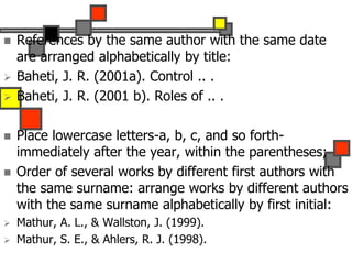  References by the same author with the same date
are arranged alphabetically by title:
 Baheti, J. R. (2001a). Control .. .
 Baheti, J. R. (2001 b). Roles of .. .
 Place lowercase letters-a, b, c, and so forth-
immediately after the year, within the parentheses;
 Order of several works by different first authors with
the same surname: arrange works by different authors
with the same surname alphabetically by first initial:
 Mathur, A. L., & Wallston, J. (1999).
 Mathur, S. E., & Ahlers, R. J. (1998).
 