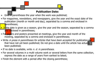 Publication Date:
 Give in parentheses the year when the work was published;
• For magazines, newsletters, and newspapers, give the year and the exact date of the
publication (month or month and day), separated by a comma and enclosed in
parentheses;
• If the date is given as a season, give the year and the season, separated by a comma
and enclosed in parentheses;
• For papers and posters presented at meetings, give the year and month of the
meeting, separated by a comma and enclosed in parentheses;
• Write in press in parentheses for articles that have been accepted for publication but
that have not yet been published; Do not give a date until the article has actually
been published;
• If no date is available, write n. d. in parentheses.
• For several volumes in a multi volume work or several letters from the same collection,
express the date as a range of years from earliest to latest;
• Finish the element with a period after the closing parenthesis;
 