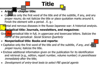 Title
 Article or chapter title:
 Capitalize only the first word of the title and of the subtitle, if any, and any
proper nouns; do not italicize the title or place quotation marks around it.
Finish the element with a period . E. g.:
Mental and nervous diseases in the Russo-Japanese war: A historical analysis.
 Periodical title: Journals, newsletters, and magazines:
Give the periodical title in full, in uppercase and lowercase letters. Italicize the
name of the periodical: Social Science Quarterly
 Nonperiodical title: Books and reports:
• Capitalize only the first word of the title and of the subtitle, if any, and any
proper nouns; italicize the title.
• Enclose additional information given on the publication for its identification
and retrieval (e.g., edition, report number, volume number) in parentheses
immediately after the title;
 Development of entry-level tests to select FBI special agents
 
