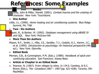 References: Some Examples
Books:
Shay, John & Miller, Harold. (2001). Combat trauma and the undoing of
character. New York: Touchstone.
 One Author
Little, J.L. (1990). Home heating and air conditioning systems. Blue Ridge
Summit, PA: TAB.
 Two - Six Authors
Grauer, R., & Barber, M. (1992). Database management using dBASE IV
and SQL. New York: McGraw-Hill.
 More Than Six Authors
Mason, R.F., Smith, J., Hiltz, J.E., Sandler, T.J., Costelo, D.J., Hamm, J.C.,
et al. (1995). Introduction to psychology: An historical perspective (4th
ed.). New York: Glenville.
 Edited Book
Merrian, S.B., & Cunningham, P.M. (Eds.). (1989). Handbook of adult and
continuing education. San Francisco: Jossey-Bass.
 Article or Chapter in an Edited Book
 Pearson, N. (1967). From villages to cities. In J.M.S. Careless, & R.C.
Brown (Eds.), The Canadians 1867 – 1967 (pp. 621–638). Toronto, ON:
MacMillan.
 