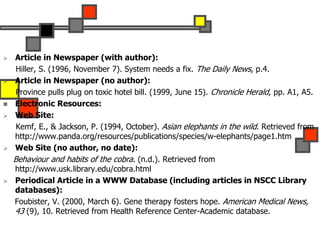  Article in Newspaper (with author):
Hiller, S. (1996, November 7). System needs a fix. The Daily News, p.4.
 Article in Newspaper (no author):
Province pulls plug on toxic hotel bill. (1999, June 15). Chronicle Herald, pp. A1, A5.
 Electronic Resources:
 Web Site:
Kemf, E., & Jackson, P. (1994, October). Asian elephants in the wild. Retrieved from
http://www.panda.org/resources/publications/species/w-elephants/page1.htm
 Web Site (no author, no date):
Behaviour and habits of the cobra. (n.d.). Retrieved from
http://www.usk.library.edu/cobra.html
 Periodical Article in a WWW Database (including articles in NSCC Library
databases):
Foubister, V. (2000, March 6). Gene therapy fosters hope. American Medical News,
43 (9), 10. Retrieved from Health Reference Center-Academic database.
 