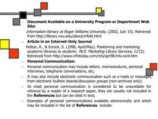  Document Available on a University Program or Department Web
Site:
Information literacy at Roger Williams University. (2002, July 15). Retrieved
from http://library.rwu.edu/about/infolit.html
 Article in an Internet-Only Journal
Helton, R., & Esrock, S. (1998, April/May). Positioning and marketing
academic libraries to students. MLS: Marketing Library Services, 12 (3).
Retrieved from http://www.infotoday.com/mls/apr98/mls-cont.htm
 Personal Communication:
 Personal communication may include letters, memorandums, personal
interviews, telephone conversations, etc;
 It may also include electronic communication such as e-mails or messages
from electronic bulletin boards/discussion groups (non-archived only);
 As most personal communication is considered to be unavailable for
retrieval by a reader of a research paper, they are usually not included in
the References but can be cited in text;
 Examples of personal communications available electronically and which
may be included in the list of References include:
 