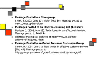  Message Posted to a Newsgroup
Smith, J. (2002, June 13). Vision [Msg 56]. Message posted to
news://eyes.opthamology
 Messages Posted to an Electronic Mailing List (Listserv)
Davison, J. (2002, May 13). Techniques for an effective interview.
Message posted to Tel-Links
 electronic mailing list, archived at http://www.tel.uk/mail-
archive/ref/msg00897.htm
 Message Posted to an Online Forum or Discussion Group
Simon, H. (2001, July 11). New trends in effective customer service
[Msg.45]. Message posted to
http://groups.yahoo.com/group/customerservice/message/46
 