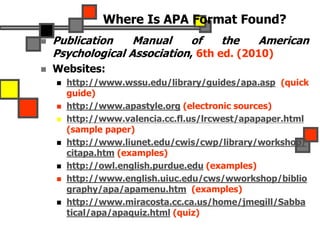 Where Is APA Format Found?
 Publication Manual of the American
Psychological Association, 6th ed. (2010)
 Websites:
 http://www.wssu.edu/library/guides/apa.asp (quick
guide)
 http://www.apastyle.org (electronic sources)
 http://www.valencia.cc.fl.us/lrcwest/apapaper.html
(sample paper)
 http://www.liunet.edu/cwis/cwp/library/workshop/
citapa.htm (examples)
 http://owl.english.purdue.edu (examples)
 http://www.english.uiuc.edu/cws/wworkshop/biblio
graphy/apa/apamenu.htm (examples)
 http://www.miracosta.cc.ca.us/home/jmegill/Sabba
tical/apa/apaquiz.html (quiz)
 