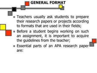 GENERAL FORMAT
 Teachers usually ask students to prepare
their research papers or projects according
to formats that are used in their fields;
 Before a student begins working on such
an assignment, it is important to acquire
the guidelines from the teacher;
 Essential parts of an APA research paper
are:
 