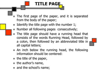 TITLE PAGE
 The first page of the paper, and it is separated
from the body of the paper;
 Identify the title page with the number 1;
 Number all following pages consecutively;
 The title page should have a running head that
consists of the words Running Head, followed by
a colon, then followed by an abbreviated title in
all capital letters;
 An inch below the running head, the following
information should be centered:
 the title of the paper,
 the author’s name,
 and the school’s name;
 