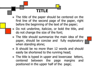 TITLE
 The title of the paper should be centered on the
first line of the second page of the paper, right
before the beginning of the text of the paper;
 Do not underline, italicize, or bold the title, and
do not change the size of the font;
 The title should summarize the main idea of the
paper, should be concise and fully explanatory
when standing alone;
 It should be no more than 12 words and should
easily be shortened to the running head;
 The title is typed in upper and lowercase letters,
centered between the page margins and
positioned in the upper half of the page;
 