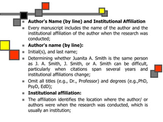 Author's Name (by line) and Institutional Affiliation
 Every manuscript includes the name of the author and the
institutional affiliation of the author when the research was
conducted;
 Author's name (by line):
 Initial(s), and last name;
 Determining whether Juanita A. Smith is the same person
as J. A. Smith, J. Smith, or A. Smith can be difficult,
particularly when citations span several years and
institutional affiliations change;
 Omit all titles (e.g., Dr., Professor) and degrees (e.g.,PhD,
PsyD, EdD);
 Institutional affiliation:
 The affiliation identifies the location where the author/ or
authors were when the research was conducted, which is
usually an institution;
 