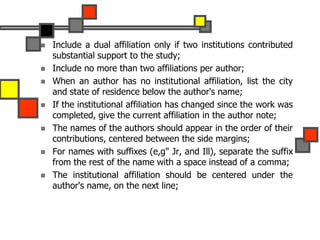  Include a dual affiliation only if two institutions contributed
substantial support to the study;
 Include no more than two affiliations per author;
 When an author has no institutional affiliation, list the city
and state of residence below the author's name;
 If the institutional affiliation has changed since the work was
completed, give the current affiliation in the author note;
 The names of the authors should appear in the order of their
contributions, centered between the side margins;
 For names with suffixes (e,g" Jr, and Ill), separate the suffix
from the rest of the name with a space instead of a comma;
 The institutional affiliation should be centered under the
author's name, on the next line;
 