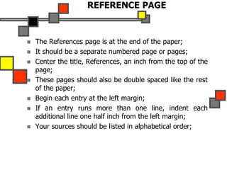REFERENCE PAGE
 The References page is at the end of the paper;
 It should be a separate numbered page or pages;
 Center the title, References, an inch from the top of the
page;
 These pages should also be double spaced like the rest
of the paper;
 Begin each entry at the left margin;
 If an entry runs more than one line, indent each
additional line one half inch from the left margin;
 Your sources should be listed in alphabetical order;
 