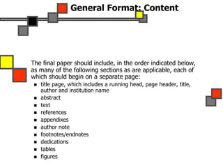 General Format: Content
The final paper should include, in the order indicated below,
as many of the following sections as are applicable, each of
which should begin on a separate page:
 title page, which includes a running head, page header, title,
author and institution name
 abstract
 text
 references
 appendixes
 author note
 footnotes/endnotes
 dedications
 tables
 figures
 