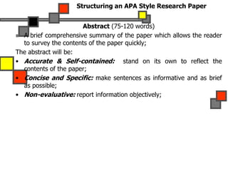 Structuring an APA Style Research Paper
Abstract (75-120 words)
 A brief comprehensive summary of the paper which allows the reader
to survey the contents of the paper quickly;
The abstract will be:
• Accurate & Self-contained: stand on its own to reflect the
contents of the paper;
• Concise and Specific: make sentences as informative and as brief
as possible;
• Non-evaluative: report information objectively;
 