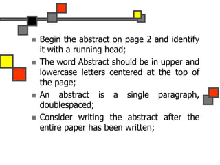  Begin the abstract on page 2 and identify
it with a running head;
 The word Abstract should be in upper and
lowercase letters centered at the top of
the page;
 An abstract is a single paragraph,
doublespaced;
 Consider writing the abstract after the
entire paper has been written;
 