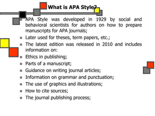 What is APA Style?
 APA Style was developed in 1929 by social and
behavioral scientists for authors on how to prepare
manuscripts for APA journals;
 Later used for theses, term papers, etc.;
 The latest edition was released in 2010 and includes
information on:
 Ethics in publishing;
 Parts of a manuscript;
 Guidance on writing journal articles;
 Information on grammar and punctuation;
 The use of graphics and illustrations;
 How to cite sources;
 The journal publishing process;
 