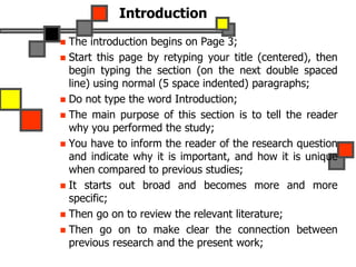 Introduction
 The introduction begins on Page 3;
 Start this page by retyping your title (centered), then
begin typing the section (on the next double spaced
line) using normal (5 space indented) paragraphs;
 Do not type the word Introduction;
 The main purpose of this section is to tell the reader
why you performed the study;
 You have to inform the reader of the research question
and indicate why it is important, and how it is unique
when compared to previous studies;
 It starts out broad and becomes more and more
specific;
 Then go on to review the relevant literature;
 Then go on to make clear the connection between
previous research and the present work;
 