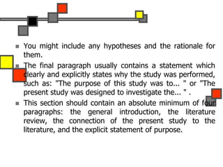  You might include any hypotheses and the rationale for
them.
 The final paragraph usually contains a statement which
clearly and explicitly states why the study was performed,
such as: "The purpose of this study was to... " or "The
present study was designed to investigate the... " .
 This section should contain an absolute minimum of four
paragraphs: the general introduction, the literature
review, the connection of the present study to the
literature, and the explicit statement of purpose.
 