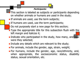 Participants:
 This section is labeled as subjects or participants depending
on whether animals or humans are used in the study;
 If animals are used, use the term subjects;
 If humans are used, use the term participants;
 Do not purposely start a new page for this section;
 Type the appropriate title for this subsection flush with the
left margin and italicize it;
 Indicate who participated in the study, how many, and how
were they selected;
 Include any details which are relevant to the study;
 For animals, include the gender, age, strain, weight;
 For humans, include the gender, age, race/ethnicity, and,
when appropriate, the socioeconomic status, disability
status, sexual orientation, etc.
 