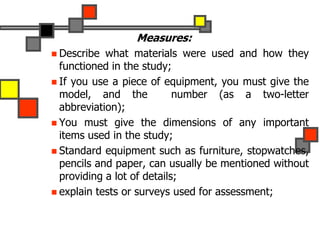 Measures:
 Describe what materials were used and how they
functioned in the study;
 If you use a piece of equipment, you must give the
model, and the number (as a two-letter
abbreviation);
 You must give the dimensions of any important
items used in the study;
 Standard equipment such as furniture, stopwatches,
pencils and paper, can usually be mentioned without
providing a lot of details;
 explain tests or surveys used for assessment;
 