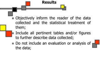Results
 Objectively inform the reader of the data
collected and the statistical treatment of
them;
 Include all pertinent tables and/or figures
to further describe data collected;
 Do not include an evaluation or analysis of
the data;
 