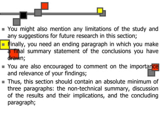  You might also mention any limitations of the study and
any suggestions for future research in this section;
 Finally, you need an ending paragraph in which you make
a final summary statement of the conclusions you have
drawn;
 You are also encouraged to comment on the importance
and relevance of your findings;
 Thus, this section should contain an absolute minimum of
three paragraphs: the non-technical summary, discussion
of the results and their implications, and the concluding
paragraph;
 
