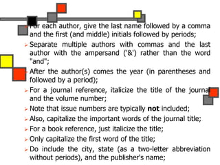  For each author, give the last name followed by a comma
and the first (and middle) initials followed by periods;
 Separate multiple authors with commas and the last
author with the ampersand ('&') rather than the word
"and";
 After the author(s) comes the year (in parentheses and
followed by a period);
 For a journal reference, italicize the title of the journal
and the volume number;
 Note that issue numbers are typically not included;
 Also, capitalize the important words of the journal title;
 For a book reference, just italicize the title;
 Only capitalize the first word of the title;
 Do include the city, state (as a two-letter abbreviation
without periods), and the publisher's name;
 