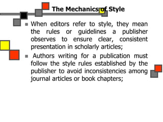 The Mechanics of Style
 When editors refer to style, they mean
the rules or guidelines a publisher
observes to ensure clear, consistent
presentation in scholarly articles;
 Authors writing for a publication must
follow the style rules established by the
publisher to avoid inconsistencies among
journal articles or book chapters;
 