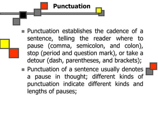 Punctuation
 Punctuation establishes the cadence of a
sentence, telling the reader where to
pause (comma, semicolon, and colon),
stop (period and question mark), or take a
detour (dash, parentheses, and brackets);
 Punctuation of a sentence usually denotes
a pause in thought; different kinds of
punctuation indicate different kinds and
lengths of pauses;
 
