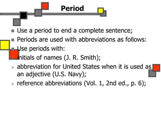 Period
 Use a period to end a complete sentence;
 Periods are used with abbreviations as follows:
 Use periods with:
 initials of names (J. R. Smith);
 abbreviation for United States when it is used as
an adjective (U.S. Navy);
 reference abbreviations (Vol. 1, 2nd ed., p. 6);
 