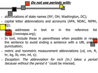  Do not use periods with:
 abbreviations of state names (NY; OH; Washington, DC);
 capital letter abbreviations and acronyms (APA, NDAC, NIMH,
IQ);
 web addresses in text or in the reference list
(http://wwwapa.org);
 In text, include these in parentheses when possible or revise
the sentence to avoid ending a sentence with a URL and no
punctuation;
 metric and nonmetric measurement abbreviations (cd, cm, ft,
hr, kg, Ib, min, ml, s);
 Exception: The abbreviation for inch (in.) takes a period
because without the period it ‘ could be misread;
 