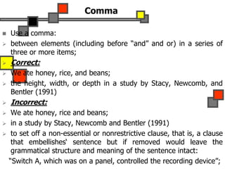 Comma
 Use a comma:
 between elements (including before “and” and or) in a series of
three or more items;
 Correct:
 We ate honey, rice, and beans;
 the height, width, or depth in a study by Stacy, Newcomb, and
Bentler (1991)
 Incorrect:
 We ate honey, rice and beans;
 in a study by Stacy, Newcomb and Bentler (1991)
 to set off a non-essential or nonrestrictive clause, that is, a clause
that embellishes‘ sentence but if removed would leave the
grammatical structure and meaning of the sentence intact:
“Switch A, which was on a panel, controlled the recording device”;
 