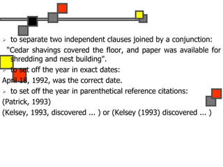  to separate two independent clauses joined by a conjunction:
“Cedar shavings covered the floor, and paper was available for
shredding and nest building".
 to set off the year in exact dates:
April 18, 1992, was the correct date.
 to set off the year in parenthetical reference citations:
(Patrick, 1993)
(Kelsey, 1993, discovered ... ) or (Kelsey (1993) discovered ... )
 