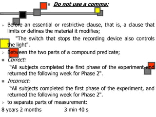  Do not use a comma:
 Before an essential or restrictive clause, that is, a clause that
limits or defines the material it modifies;
 "The switch that stops the recording device also controls
the light".
 Between the two parts of a compound predicate;
 Correct:
“All subjects completed the first phase of the experiment and
returned the following week for Phase 2".
 Incorrect:
“All subjects completed the first phase of the experiment, and
returned the following week for Phase 2".
 to separate parts of measurement:
8 years 2 months 3 min 40 s
 