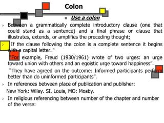 Colon
 Use a colon
 Between a grammatically complete introductory clause (one that
could stand as a sentence) and a final phrase or clause that
illustrates, extends, or amplifies the preceding thought;
 If the clause following the colon is a complete sentence it begins
with a capital letter. '
“For example, Freud (1930/1961) wrote of two urges: an urge
toward union with others and an egoistic urge toward happiness”.
“They have agreed on the outcome: Informed participants perform
better than do uninformed participants”.
 In references between place of publication and publisher:
New York: Wiley. SI. Louis, MO: Mosby.
 In religious referencing between number of the chapter and number
of the verse:
 