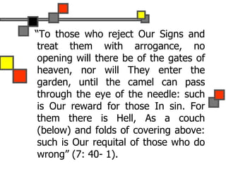 “To those who reject Our Signs and
treat them with arrogance, no
opening will there be of the gates of
heaven, nor will They enter the
garden, until the camel can pass
through the eye of the needle: such
is Our reward for those In sin. For
them there is Hell, As a couch
(below) and folds of covering above:
such is Our requital of those who do
wrong” (7: 40- 1).
 