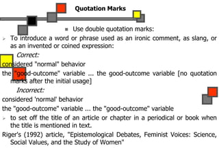 Quotation Marks
 Use double quotation marks:
 To introduce a word or phrase used as an ironic comment, as slang, or
as an invented or coined expression:
Correct:
considered "normal" behavior
the "good-outcome" variable ... the good-outcome variable [no quotation
marks after the initial usage]
Incorrect:
considered 'normal' behavior
the "good-outcome" variable ... the "good-outcome" variable
 to set off the title of an article or chapter in a periodical or book when
the title is mentioned in text.
Riger's (1992) article, "Epistemological Debates, Feminist Voices: Science,
Social Values, and the Study of Women"
 