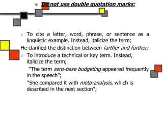  Do not use double quotation marks:
 To cite a letter, word, phrase, or sentence as a
linguistic example. Instead, italicize the term;
He clarified the distinction between farther and further;
 To introduce a technical or key term. Instead,
italicize the term;
“The term zero-base budgeting appeared frequently
in the speech”;
“She compared it with meta-analysis, which is
described in the next section”;
 