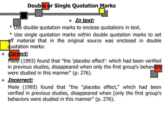 Double or Single Quotation Marks
 In text:
* Use double quotation marks to enclose quotations in text.
* Use single quotation marks within double quotation marks to set
off material that in the original source was enclosed in double
quotation marks:
 Correct:
Miele (1993) found that "the 'placebo effect’: which had been verified
in previous studies, disappeared when only the first group's behaviors
were studied in this manner" (p. 276).
 Incorrect:
Miele (1993) found that "the "placebo effect," which had been
verified in previous studies, disappeared when [only the first group's
behaviors were studied in this manner" (p. 276).
 