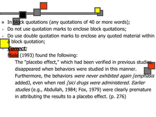  In block quotations (any quotations of 40 or more words);
 Do not use quotation marks to enclose block quotations;
 Do use double quotation marks to enclose any quoted material within
a block quotation;
 Correct:
Miele (1993) found the following:
The "placebo effect," which had been verified in previous studies,
disappeared when behaviors were studied in this manner.
Furthermore, the behaviors were never exhibited again [emphasis
addedJ, even when reel [sici drugs were administered. Earlier
studies (e.g., Abdullah, 1984; Fox, 1979) were clearly premature
in attributing the results to a placebo effect. (p. 276)
 