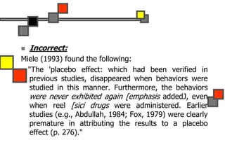  Incorrect:
Miele (1993) found the following:
"The 'placebo effect: which had been verified in
previous studies, disappeared when behaviors were
studied in this manner. Furthermore, the behaviors
were never exhibited again [emphasis addedJ, even
when reel [sici drugs were administered. Earlier
studies (e.g., Abdullah, 1984; Fox, 1979) were clearly
premature in attributing the results to a placebo
effect (p. 276)."
 