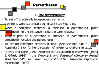 Parentheses
 Use parentheses:
 To set off structurally independent elements.
The patterns were statistically significant (see Figure 5).
 When a complete sentence is enclosed in parentheses, place
punctuation in the sentence inside the parentheses;
 If only part of a sentence is enclosed in parentheses, place
punctuation outside the parentheses;
 To set off reference citations in text: (see sections 6.09-6.19 and
Appendix 7.1 for further discussion of reference citations in text).
 Dumas and Dore (1991) reported is fully described elsewhere (Hong
& O'Neil, 1992) in the Diagnostic and Statistical Manual of Mental
Disorders (4th ed., text rev.; DSM-IV-TR; American Psychiatric
Association, 2000)
 