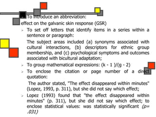  To introduce an abbreviation:
effect on the galvanic skin response (GSR)
 To set off letters that identify items in a series within a
sentence or paragraph:
The subject areas included (a) synonyms associated with
cultural interactions, (b) descriptors for ethnic group
membership, and (c) psychological symptoms and outcomes
associated with bicultural adaptation;
 To group mathematical expressions: (k - 1 )/(g - 2)
 To enclose the citation or page number of a direct
quotation:
The author stated, "The effect disappeared within minutes"
(Lopez, 1993, p. 311), but she did not say which effect;
 Lopez (1993) found that "the effect disappeared within
minutes" (p. 311), but she did not say which effect; to
enclose statistical values: was statistically significant (p=
.031)
 