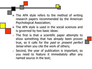  The APA style refers to the method of writing
research papers recommended by the American
Psychological Association;
 The APA style is used in the social sciences and
is governed by two basic ideas:
 The first is that a scientific paper attempts to
show something that has already been proven
true, so it calls for the past or present perfect
tense when you cite the work of others;
 Second, the year of publication is important, so
you need to feature it immediately after any
named source in the text;
 