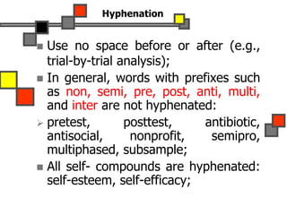 Hyphenation
 Use no space before or after (e.g.,
trial-by-trial analysis);
 In general, words with prefixes such
as non, semi, pre, post, anti, multi,
and inter are not hyphenated:
 pretest, posttest, antibiotic,
antisocial, nonprofit, semipro,
multiphased, subsample;
 All self- compounds are hyphenated:
self-esteem, self-efficacy;
 