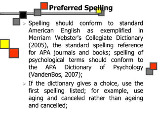 Preferred Spelling
 Spelling should conform to standard
American English as exemplified in
Merriam Webster's Collegiate Dictionary
(2005), the standard spelling reference
for APA journals and books; spelling of
psychological terms should conform to
the APA Dictionary of Psychology
(VandenBos, 2007);
 If the dictionary gives a choice, use the
first spelling listed; for example, use
aging and canceled rather than ageing
and cancelled;
 