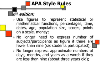 APA Style Rules
6th edition:
 Use figures to represent statistical or
mathematical functions, percentages, time,
dates, age, population size, scores, points
on a scale, money;
 No longer need to express number of
subjects/participants as figure if there are
fewer than nine (six students participated);
 No longer express approximate numbers of
days, months, and years as a words if they
are less than nine (about three years old);
 