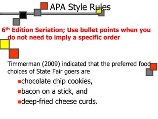 6th Edition Seriation; Use bullet points when you
do not need to imply a specific order
Timmerman (2009) indicated that the preferred food
choices of State Fair goers are
chocolate chip cookies,
bacon on a stick, and
deep-fried cheese curds.
APA Style Rules
 