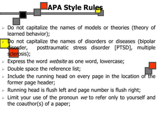 APA Style Rules
 Do not capitalize the names of models or theories (theory of
learned behavior);
 Do not capitalize the names of disorders or diseases (bipolar
disorder, posttraumatic stress disorder [PTSD], multiple
sclerosis);
 Express the word website as one word, lowercase;
 Double space the reference list;
 Include the running head on every page in the location of the
former page header;
 Running head is flush left and page number is flush right;
 Limit your use of the pronoun we to refer only to yourself and
the coauthor(s) of a paper;
 