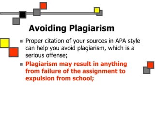 Avoiding Plagiarism
 Proper citation of your sources in APA style
can help you avoid plagiarism, which is a
serious offense;
 Plagiarism may result in anything
from failure of the assignment to
expulsion from school;
 